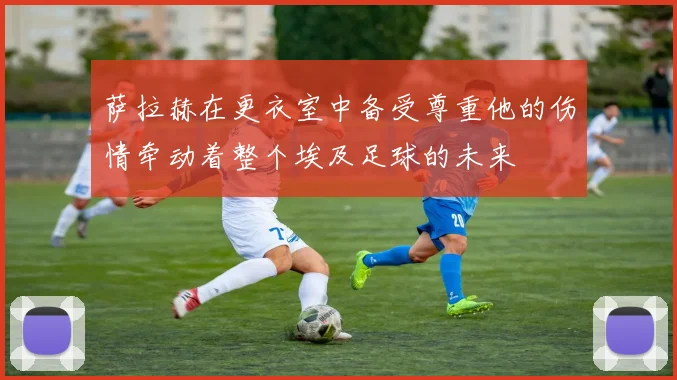 萨拉赫在更衣室中备受尊重他的伤情牵动着整个埃及足球的未来