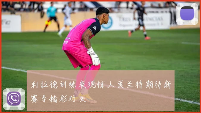 利拉德训练表现惊人莫兰特期待新赛季精彩对决