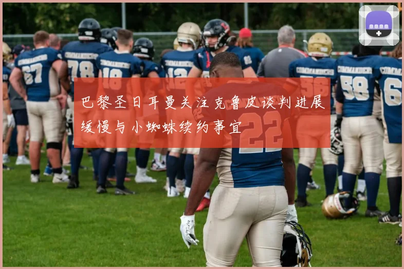 巴黎圣日耳曼关注克鲁皮谈判进展缓慢与小蜘蛛续约事宜
