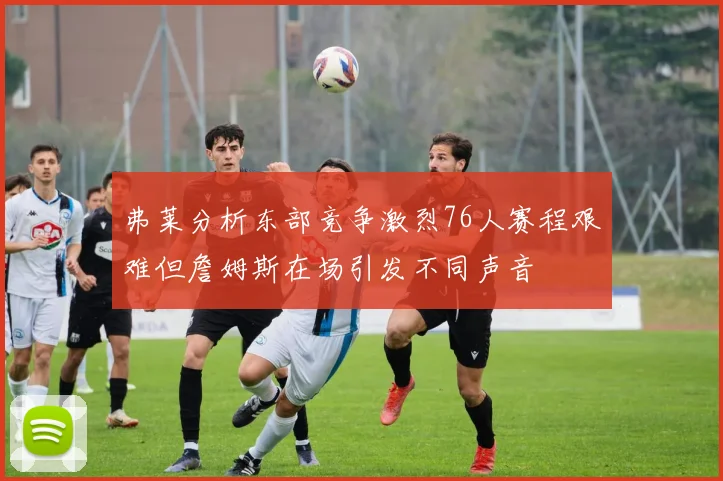 弗莱分析东部竞争激烈76人赛程艰难但詹姆斯在场引发不同声音