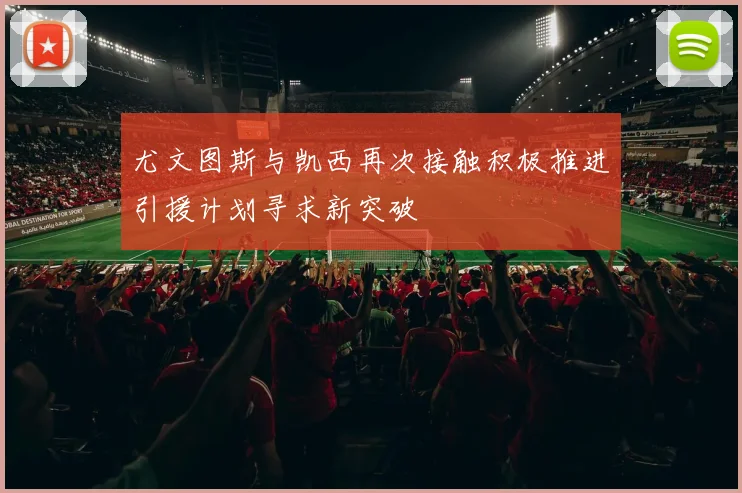 尤文图斯与凯西再次接触积极推进引援计划寻求新突破