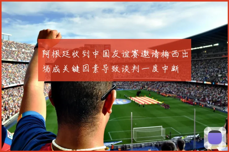 阿根廷收到中国友谊赛邀请梅西出场成关键因素导致谈判一度中断