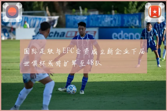 国际足联与EFC合资成立新企业下届世俱杯或将扩军至48队