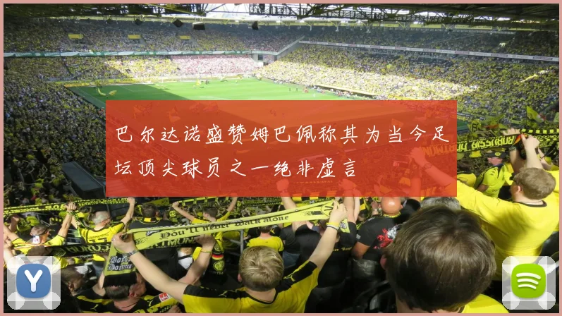 巴尔达诺盛赞姆巴佩称其为当今足坛顶尖球员之一绝非虚言