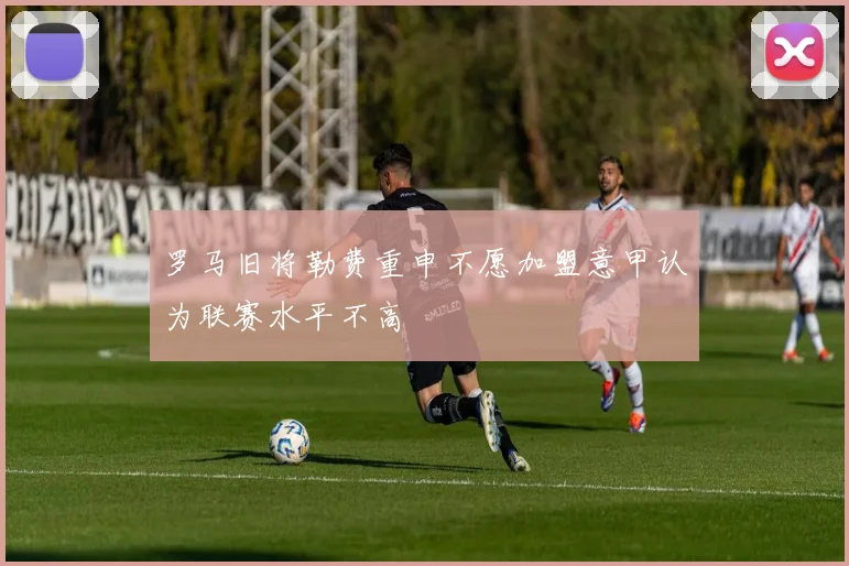 罗马旧将勒费重申不愿加盟意甲认为联赛水平不高