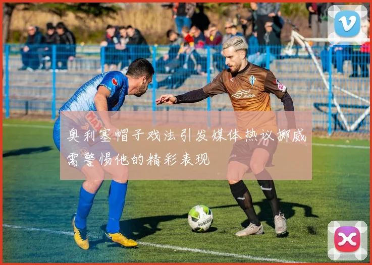 奥利塞帽子戏法引发媒体热议挪威需警惕他的精彩表现