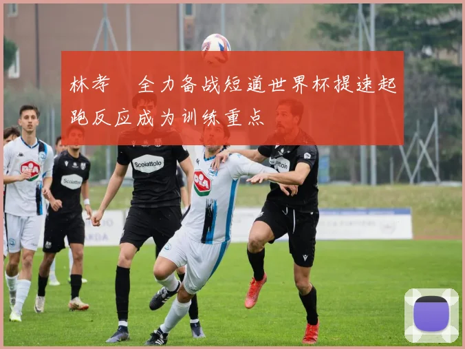 林孝埈全力备战短道世界杯提速起跑反应成为训练重点