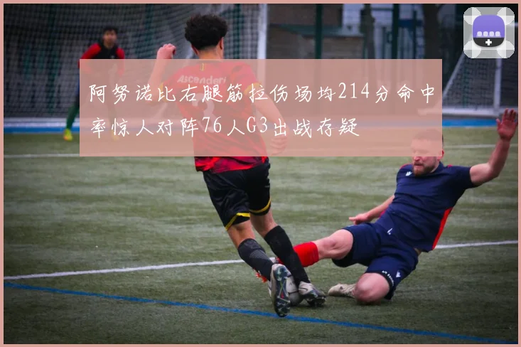 阿努诺比右腿筋拉伤场均214分命中率惊人对阵76人G3出战存疑