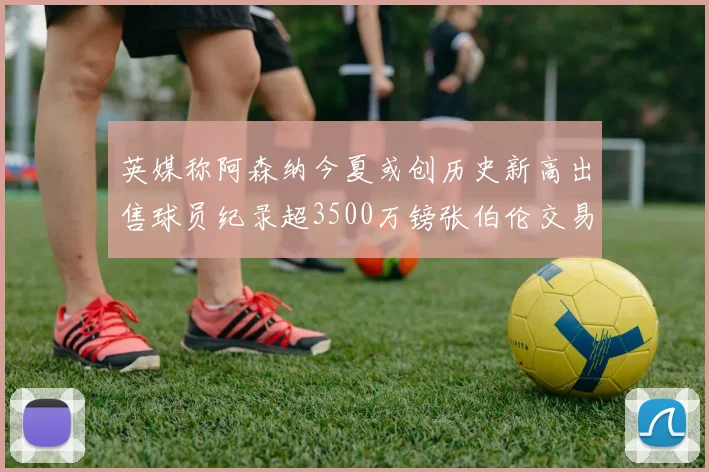 英媒称阿森纳今夏或创历史新高出售球员纪录超3500万镑张伯伦交易