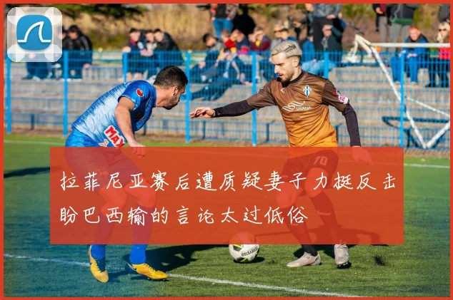 拉菲尼亚赛后遭质疑妻子力挺反击盼巴西输的言论太过低俗