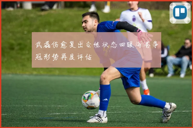 武磊伤愈复出合练状态回暖海港争冠形势再度评估