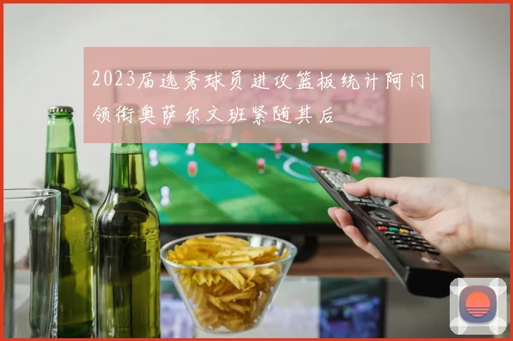 2023届选秀球员进攻篮板统计阿门领衔奥萨尔文班紧随其后