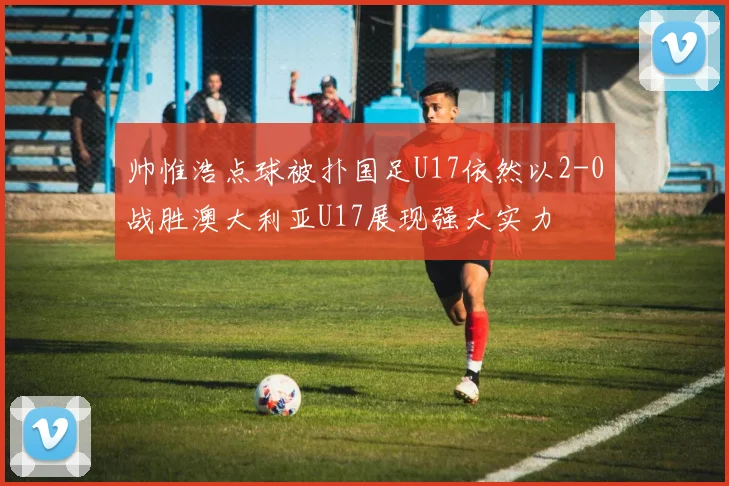 帅惟浩点球被扑国足U17依然以2-0战胜澳大利亚U17展现强大实力