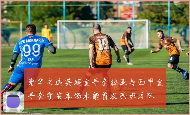 奢华之选英超金手套拉亚与西甲金手套霍安本场未能首发西班牙队