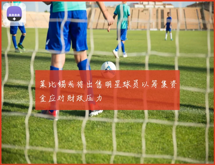莱比锡或将出售明星球员以筹集资金应对财政压力