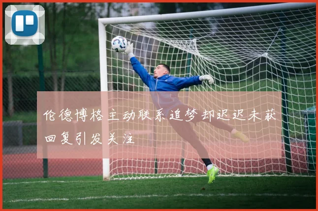 伦德博格主动联系追梦却迟迟未获回复引发关注