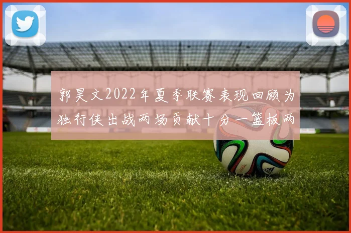 郭昊文2022年夏季联赛表现回顾为独行侠出战两场贡献十分一篮板两助攻
