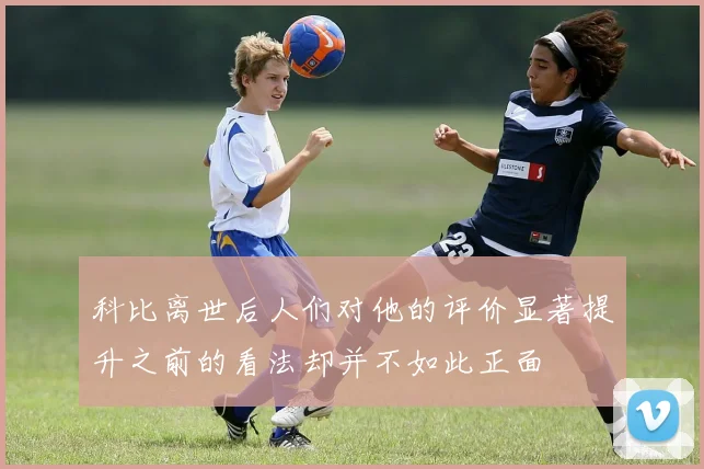 科比离世后人们对他的评价显著提升之前的看法却并不如此正面