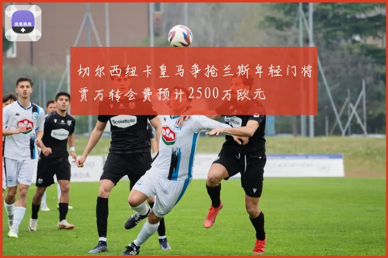 切尔西纽卡皇马争抢兰斯年轻门将贾万转会费预计2500万欧元