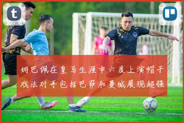 姆巴佩在皇马生涯中六度上演帽子戏法对手包括巴萨和曼城展现超强攻击力