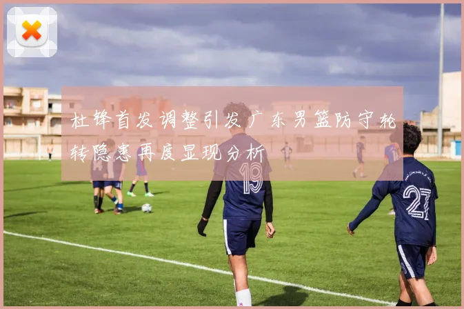 杜锋首发调整引发广东男篮防守轮转隐患再度显现分析