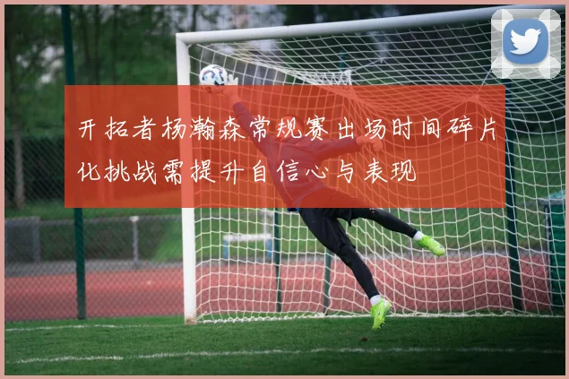 开拓者杨瀚森常规赛出场时间碎片化挑战需提升自信心与表现
