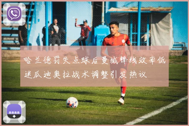 哈兰德罚失点球后曼城锋线效率低迷瓜迪奥拉战术调整引发热议